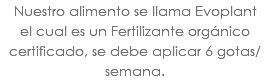Nuestro alimento se llama Evoplant el cual es un Fertilizante orgánico certificado, se debe aplicar 6 gotas/semana.